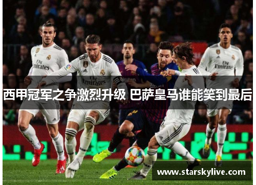 西甲冠军之争激烈升级 巴萨皇马谁能笑到最后